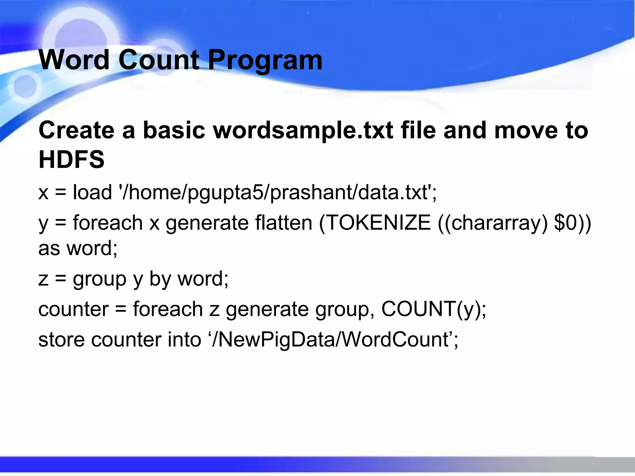 Word Count Program
Create a basic wordsample.txt file and move to
HDFS
x = load '/home/pgupta5/prashant/data.txt';
y = foreach x generate flatten (TOKENIZE ((chararray) $0))
as word;
z = group y by word;
counter = foreach z generate group, COUNT(y);
store counter into ‘/NewPigData/WordCount’;
 