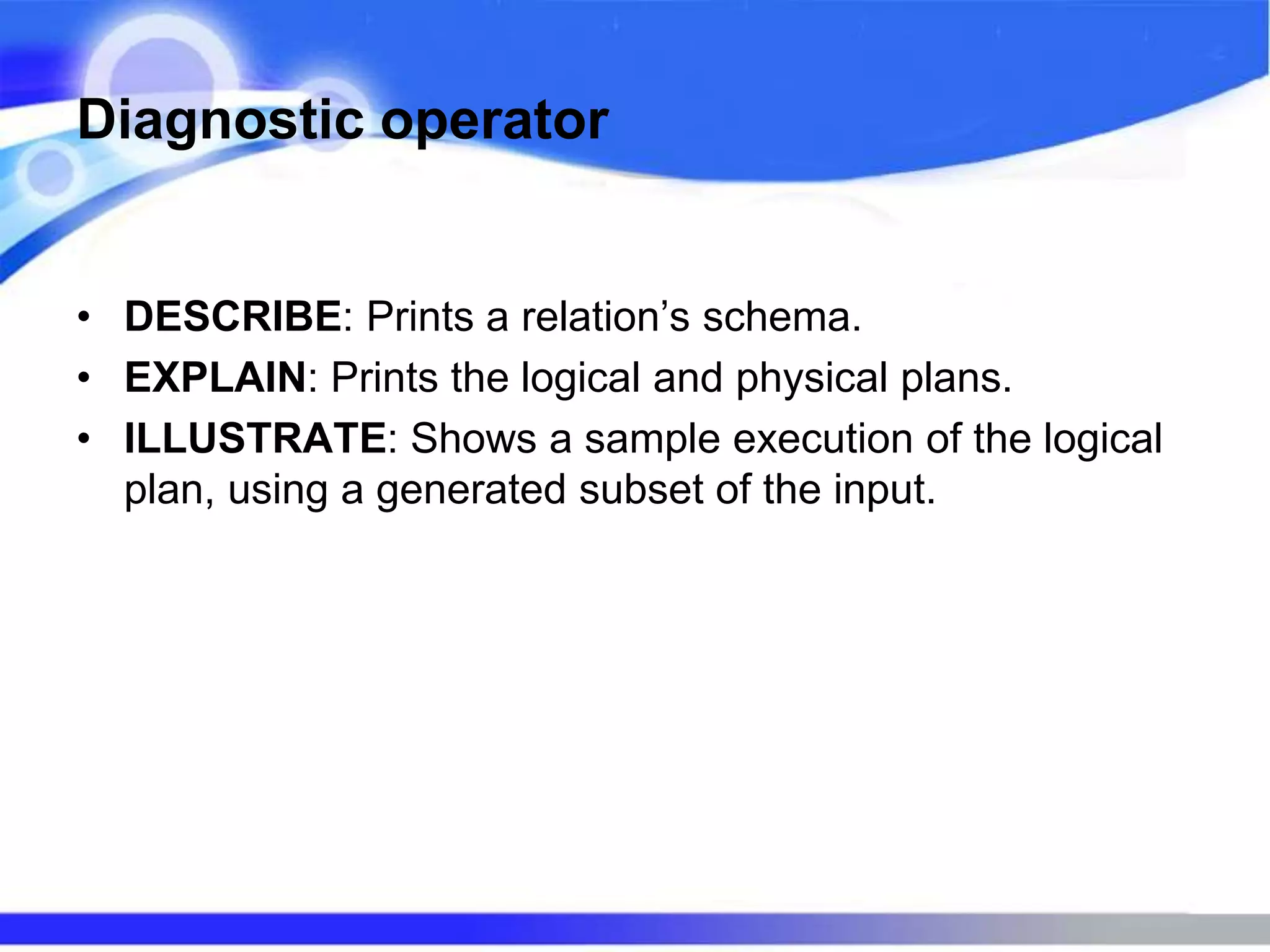 Diagnostic operator
• DESCRIBE: Prints a relation’s schema.
• EXPLAIN: Prints the logical and physical plans.
• ILLUSTRATE: Shows a sample execution of the logical
plan, using a generated subset of the input.
 