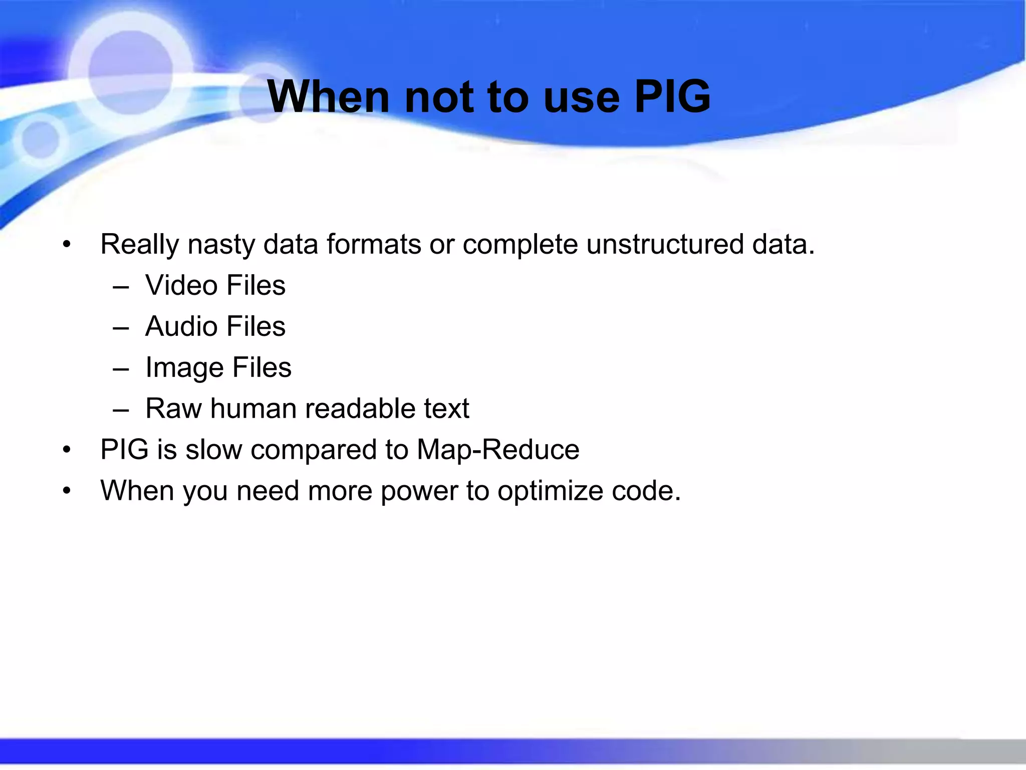 When not to use PIG
• Really nasty data formats or complete unstructured data.
– Video Files
– Audio Files
– Image Files
– Raw human readable text
• PIG is slow compared to Map-Reduce
• When you need more power to optimize code.
 