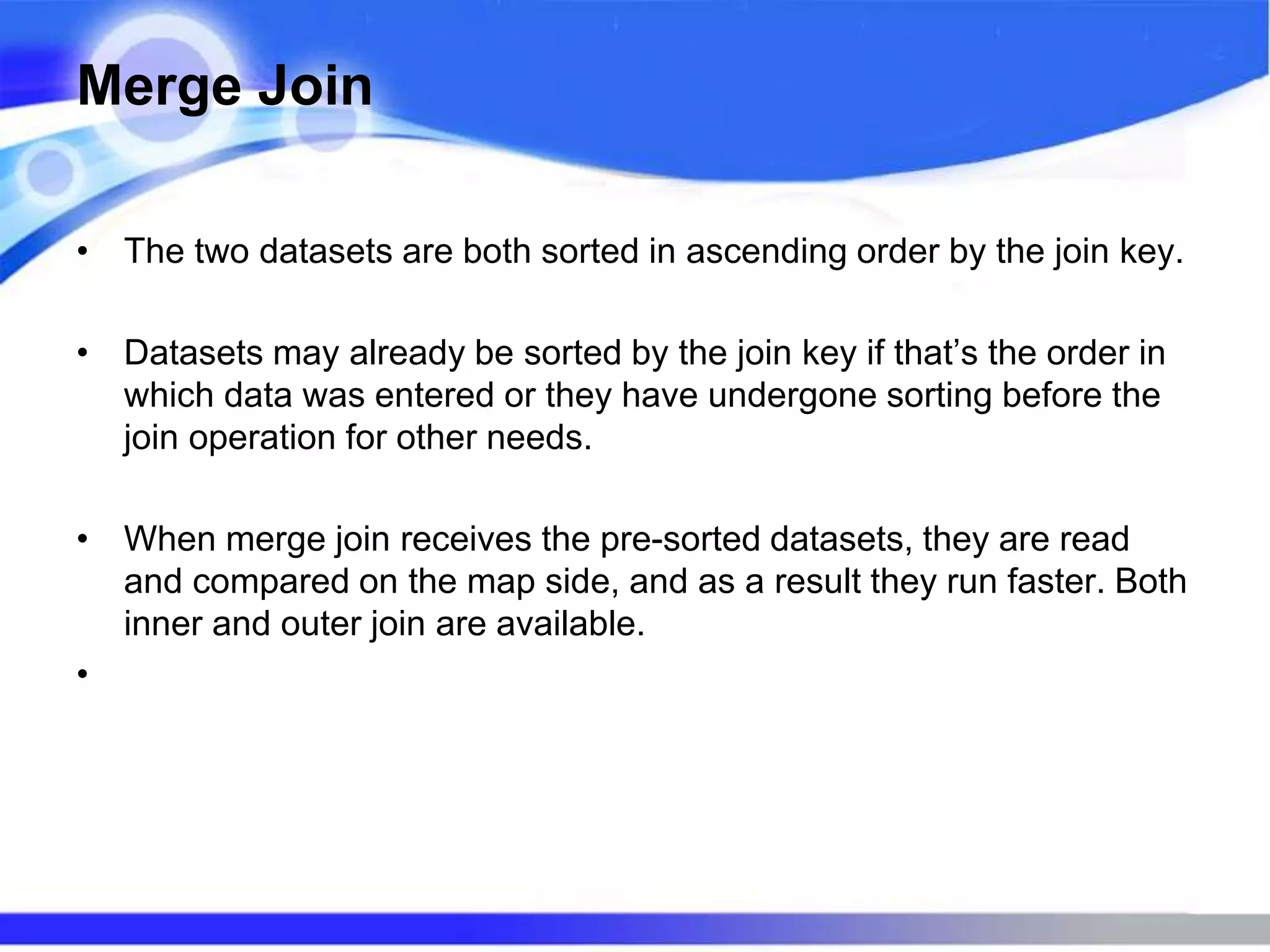 Merge Join
• The two datasets are both sorted in ascending order by the join key.
• Datasets may already be sorted by the join key if that’s the order in
which data was entered or they have undergone sorting before the
join operation for other needs.
• When merge join receives the pre-sorted datasets, they are read
and compared on the map side, and as a result they run faster. Both
inner and outer join are available.
•
 