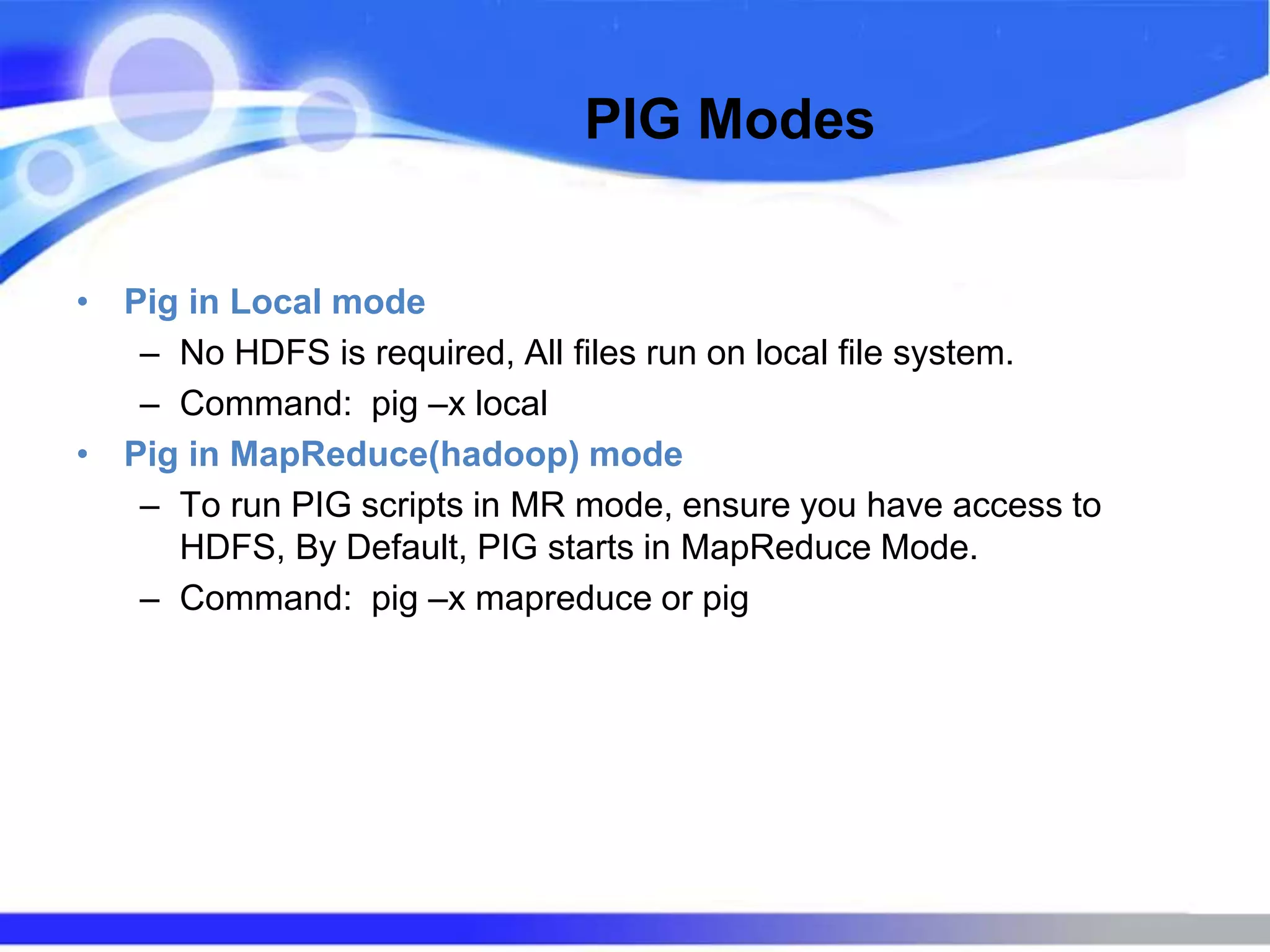 PIG Modes
• Pig in Local mode
– No HDFS is required, All files run on local file system.
– Command: pig –x local
• Pig in MapReduce(hadoop) mode
– To run PIG scripts in MR mode, ensure you have access to
HDFS, By Default, PIG starts in MapReduce Mode.
– Command: pig –x mapreduce or pig
 
