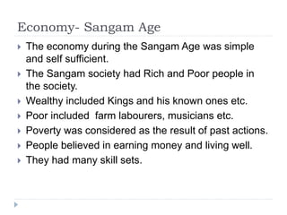 Economy- Sangam Age
 The economy during the Sangam Age was simple
and self sufficient.
 The Sangam society had Rich and Poor people in
the society.
 Wealthy included Kings and his known ones etc.
 Poor included farm labourers, musicians etc.
 Poverty was considered as the result of past actions.
 People believed in earning money and living well.
 They had many skill sets.
 