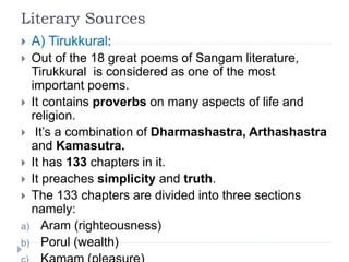Literary Sources
 A) Tirukkural:
 Out of the 18 great poems of Sangam literature,
Tirukkural is considered as one of the most
important poems.
 It contains proverbs on many aspects of life and
religion.
 It’s a combination of Dharmashastra, Arthashastra
and Kamasutra.
 It has 133 chapters in it.
 It preaches simplicity and truth.
 The 133 chapters are divided into three sections
namely:
a) Aram (righteousness)
b) Porul (wealth)
 