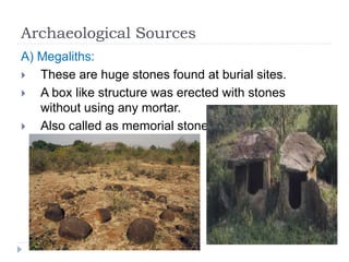 Archaeological Sources
A) Megaliths:
 These are huge stones found at burial sites.
 A box like structure was erected with stones
without using any mortar.
 Also called as memorial stones.
 