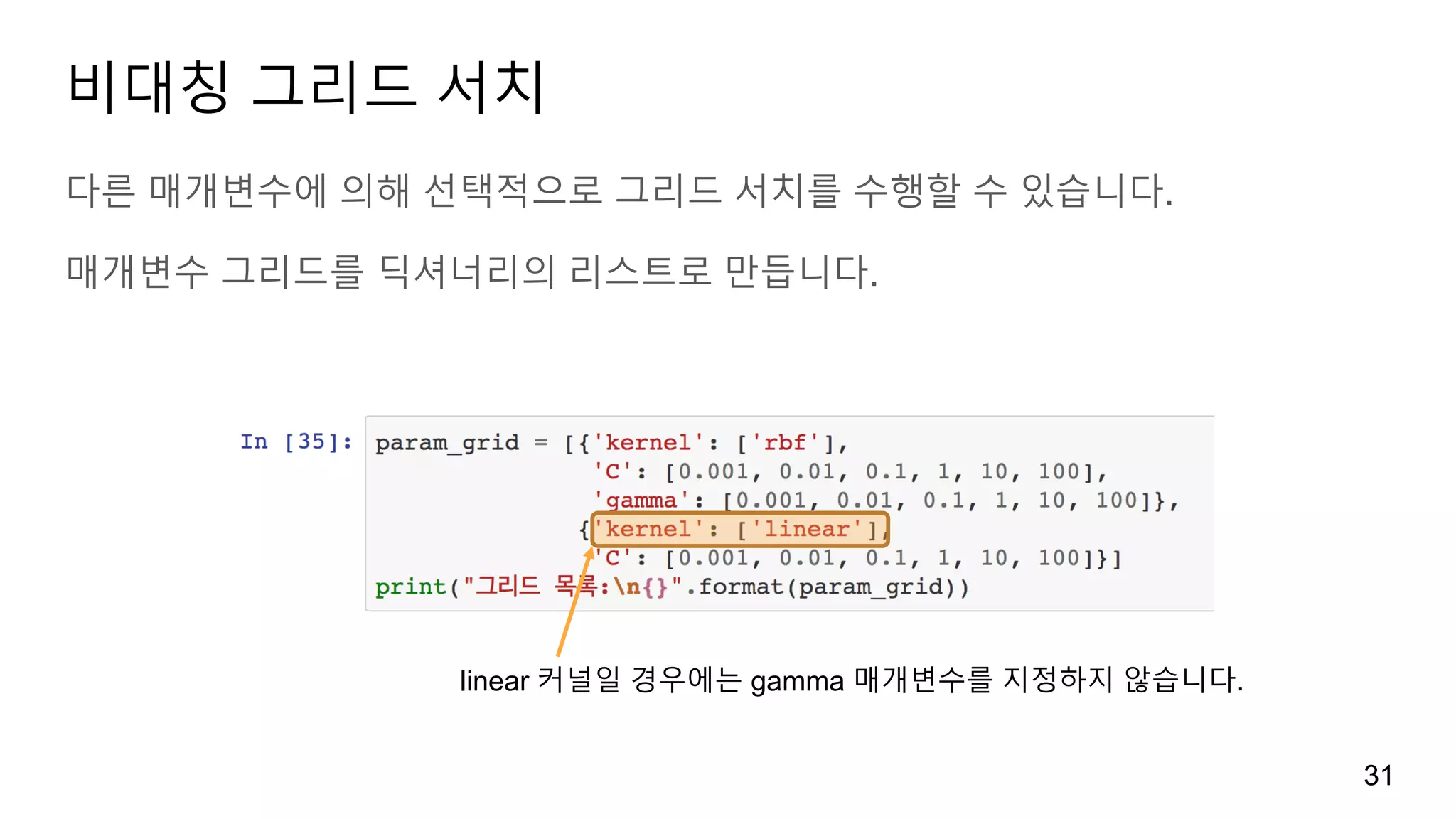 비대칭 그리드 서치
다른 매개변수에 의해 선택적으로 그리드 서치를 수행할 수 있습니다.
매개변수 그리드를 딕셔너리의 리스트로 만듭니다.
31
linear 커널일 경우에는 gamma 매개변수를 지정하지 않습니다.
 