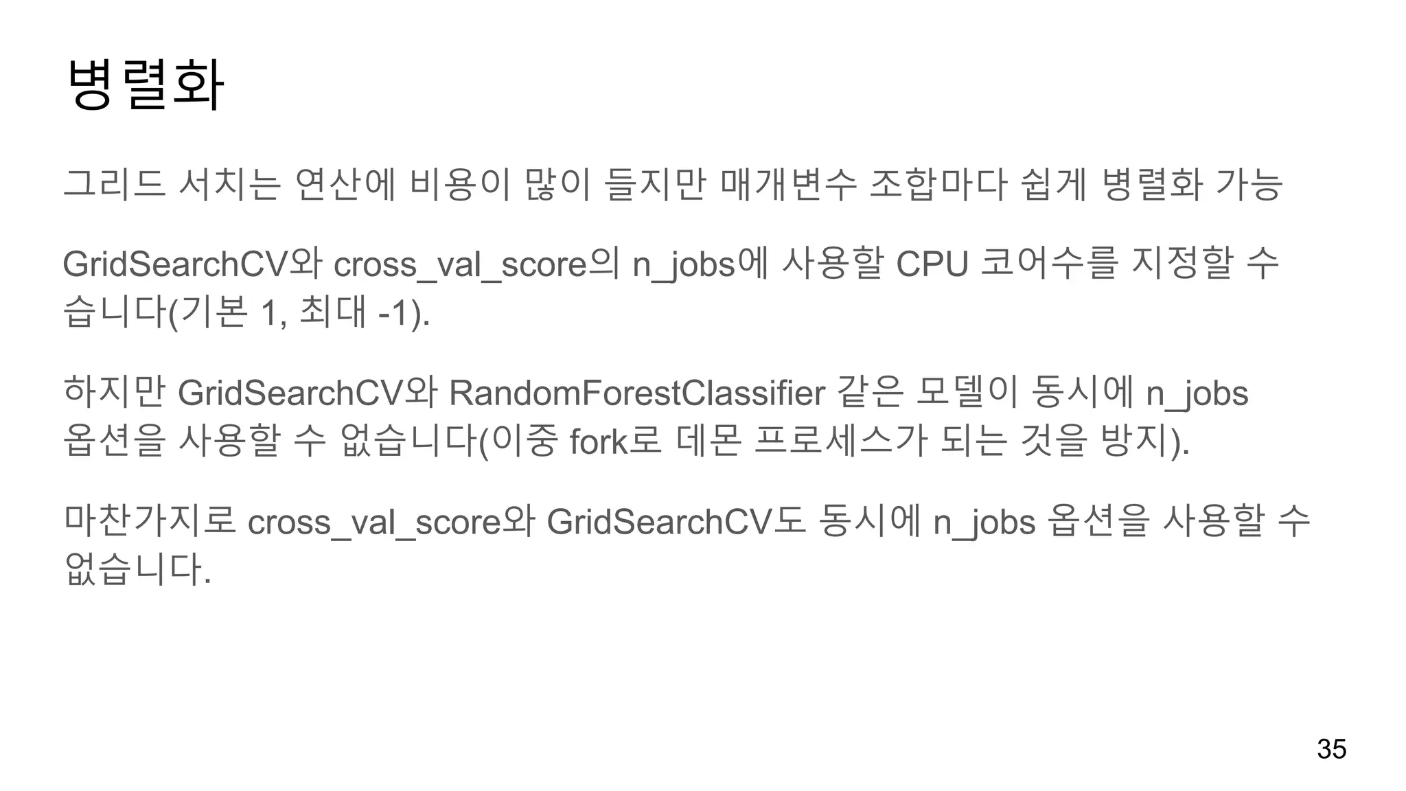 병렬화
그리드 서치는 연산에 비용이 많이 들지만 매개변수 조합마다 쉽게 병렬화 가능
GridSearchCV와 cross_val_score의 n_jobs에 사용할 CPU 코어수를 지정할 수
습니다(기본 1, 최대 -1).
하지만 GridSearchCV와 RandomForestClassifier 같은 모델이 동시에 n_jobs
옵션을 사용할 수 없습니다(이중 fork로 데몬 프로세스가 되는 것을 방지).
마찬가지로 cross_val_score와 GridSearchCV도 동시에 n_jobs 옵션을 사용할 수
없습니다.
35
 