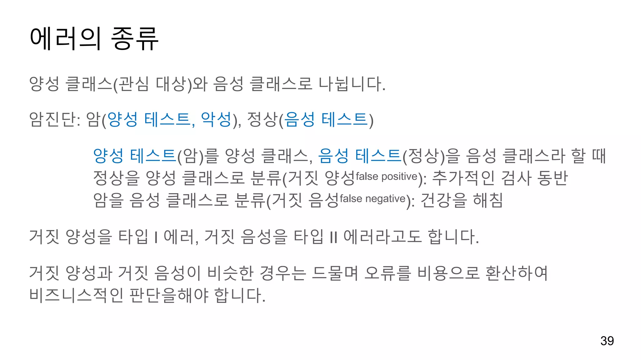 에러의 종류
양성 클래스(관심 대상)와 음성 클래스로 나뉩니다.
암진단: 암(양성 테스트, 악성), 정상(음성 테스트)
양성 테스트(암)를 양성 클래스, 음성 테스트(정상)을 음성 클래스라 할 때
정상을 양성 클래스로 분류(거짓 양성false positive): 추가적인 검사 동반
암을 음성 클래스로 분류(거짓 음성false negative): 건강을 해침
거짓 양성을 타입 I 에러, 거짓 음성을 타입 II 에러라고도 합니다.
거짓 양성과 거짓 음성이 비슷한 경우는 드물며 오류를 비용으로 환산하여
비즈니스적인 판단을해야 합니다.
39
 