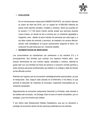  EVOLUCION
En la microempresa restaurante SABOR PACIFICO se iniciaron labores
el cuatro de Abril del 2016, con un capital de 14.000.000 millones de
pesos entre aportes sociales, muebles y enseres. Abrió sus puertas en
la carrera 7 # 7-40 barrio Centro donde prestó sus servicios durante
nueve meses, en donde se dio a conocer por un ambiente agradable y
hogareño, pero debido al poco tránsito de personas por este lugar y a
los altos costos de arriendo y servicios, se trasladó a la carrera décima,
siendo más estratégicos al buscar posicionarse diagonal al Sena. Su
evolución ha sido lenta pero se mantiene estable.
 SEGMENTACION DE MERCADOS
Los consumidores se caracterizan por pertenecer a los estratos 2-3 y 4
principalmente. Son familias que cuentan con ingresos medios altos que
buscan alimentarse de una manera rápida, saludable y nutritiva, además le
gusta salir con sus familias los fines de semana a consumir comida pacífica y
entre semana personas profesionales que debido a su trabajo y falta de tiempo
se les dificulta cocinar.
Además son lugares que se encuentran estratégicamente posicionados; ya que
el restaurante San Joaquín está ubicado en el Kilómetro 3 Vía Neiva, lo que
permite la atracción de visitantes al municipio, inspirando tranquilidad por su
ambiente campestre.
Seguidamente se encuentra restaurante Hacienda La Floresta, está ubicado a
las salidas del municipio, vía Zuluaga. Esto lo hace un fuerte competidor, por su
prestigio, y por los eventos que realiza.
Y por último esta Restaurante Hoteles Casablanca, que por su ubicación y
prestigio se encuentra dentro de las opciones preferidas por los clientes.
 