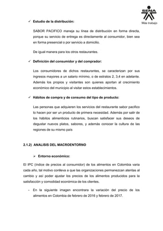  Estudio de la distribución:
SABOR PACIFICO maneja su línea de distribución en forma directa,
porque su servicio de entrega es directamente al consumidor, bien sea
en forma presencial o por servicio a domicilio.
De igual manera para los otros restaurantes.
 Definición del consumidor y del comprador:
Los consumidores de dichos restaurantes, se caracterizan por sus
ingresos mayores a un salario mínimo, o de estratos 2, 3,4 en adelante.
Además los propios y visitantes son quienes aportan al crecimiento
económico del municipio al visitar estos establecimientos.
 Hábitos de compra y de consumo del tipo de producto:
Las personas que adquieren los servicios del restaurante sabor pacifico
lo hacen por ser un producto de primera necesidad. Además por salir de
los hábitos alimenticios rutinarios, buscan satisfacer sus deseos de
degustar nuevos platos, sabores, y además conocer la cultura de las
regiones de su mismo país
2.1.2) ANALISIS DEL MACROENTORNO
 Entorno económico:
El IPC (índice de precios al consumidor) de los alimentos en Colombia varia
cada año, tal motivo conlleva a que las organizaciones permanezcan atentas al
cambio y así poder ajustar los precios de los alimentos producidos para la
satisfacción y comodidad económica de los clientes.
- En la siguiente imagen encontrara la variación del precio de los
alimentos en Colombia de febrero de 2016 y febrero de 2017.
 