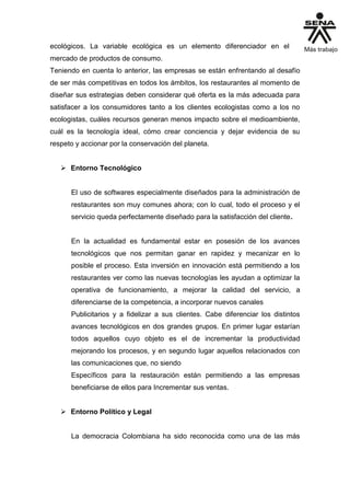 ecológicos. La variable ecológica es un elemento diferenciador en el
mercado de productos de consumo.
Teniendo en cuenta lo anterior, las empresas se están enfrentando al desafío
de ser más competitivas en todos los ámbitos, los restaurantes al momento de
diseñar sus estrategias deben considerar qué oferta es la más adecuada para
satisfacer a los consumidores tanto a los clientes ecologistas como a los no
ecologistas, cuáles recursos generan menos impacto sobre el medioambiente,
cuál es la tecnología ideal, cómo crear conciencia y dejar evidencia de su
respeto y accionar por la conservación del planeta.
 Entorno Tecnológico
El uso de softwares especialmente diseñados para la administración de
restaurantes son muy comunes ahora; con lo cual, todo el proceso y el
servicio queda perfectamente diseñado para la satisfacción del cliente.
En la actualidad es fundamental estar en posesión de los avances
tecnológicos que nos permitan ganar en rapidez y mecanizar en lo
posible el proceso. Esta inversión en innovación está permitiendo a los
restaurantes ver como las nuevas tecnologías les ayudan a optimizar la
operativa de funcionamiento, a mejorar la calidad del servicio, a
diferenciarse de la competencia, a incorporar nuevos canales
Publicitarios y a fidelizar a sus clientes. Cabe diferenciar los distintos
avances tecnológicos en dos grandes grupos. En primer lugar estarían
todos aquellos cuyo objeto es el de incrementar la productividad
mejorando los procesos, y en segundo lugar aquellos relacionados con
las comunicaciones que, no siendo
Específicos para la restauración están permitiendo a las empresas
beneficiarse de ellos para Incrementar sus ventas.
 Entorno Político y Legal
La democracia Colombiana ha sido reconocida como una de las más
 