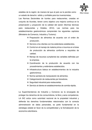 estables de la región; de manera tal que al país se le percibe como
un estado de derecho sólido y confiable para los inversionistas.
Las Normas Sectoriales de Icontec para restaurantes, creadas en
conjunto de Acordes, tienen como objetivo una mejoría continua en la
preservación y proyección de la calidad del sector (Normas técnicas
para restaurantes y Hoteles, 2012). Las normas para los
establecimientos gastronómicos comprenden los siguientes capítulos
(Ministerio de Comercio, Industria y Turismo):
 Preparación de alimentos de acuerdo con el orden de
producción.
 Servicio a los clientes con los estándares establecidos.
 Control en el manejo de materia prima e insumos en el área
de producción de alimentos conforme a requisitos de
calidad.
 Manejo de recursos cumpliendo las variables definidas por
la empresa.
 Coordinación de la producción de acuerdo con los
procedimientos y estándares establecidos.
 Infraestructura básica en establecimientos de la industria
gastronómica.
 Norma sanitaria de manipulación de alimentos.
 Categorización de restaurantes por tenedores.
 Seguridad industrial para restaurantes.
 Servicio al cliente en establecimientos de comida rápida.
La Superintendencia de Industria y Comercio es la encargada de
proteger los derechos de los consumidores, la libre y sana competencia.
LA SIC actúa como autoridad nacional de la propiedad industrial y
defiende los derechos fundamentales relacionados con la correcta
administración de datos personales, es parte fundamental en la
estrategia estatal en favor de la competitividad y la formalización de la
economía colombiana.
 