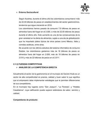  Entorno Sociocultural
Según Acodres, durante el último año los colombianos consumieron más
de 22,55 billones de pesos en establecimientos del sector gastronómico,
tendencia que sigue creciendo en 2016.
Los colombianos hemos pasado de consumir 7,9 billones de pesos en
alimentos fuera del hogar en el 2.000, a más de 22,55 billones de pesos
durante el último año. Este aumento es una de las consecuencias de la
gran variedad en la oferta de alimentos, sujeta a una ola de globalización
que ha importado platos típicos de otros países como México, Italia y
comidas asiáticas, entre otras.
De acuerdo con los últimos estudios del sistema informático de consumo
Raddar, los colombianos gastamos más de 18 billones de pesos en
alimentos fuera del hogar en 2.009; más de 19 billones de pesos en
2.010 y más de 22 billones de pesos en el 2.011.
2.1.3) FUERZAS COMPETITIVAS
 ANALISIS DE LA COMPETENCIA DIRECTA
Actualmente el sector de la gastronomía en el municipio de Garzón-Huila es un
sector de alta competitividad en precios, calidad y buen sabor lo que significa
que el empresario debe implementar estrategias que le permitan diferenciarse
de sus competidores.
En el municipio hay lugares como “San Joaquín”, “La Floresta”, y “Hoteles
Casablanca”, cuya calificación puede superar estándares de sabor, servicio y
calidad.
Competidores de producto:
 