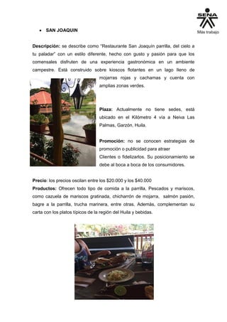  SAN JOAQUIN
Descripción: se describe como “Restaurante San Joaquín parrilla, del cielo a
tu paladar” con un estilo diferente, hecho con gusto y pasión para que los
comensales disfruten de una experiencia gastronómica en un ambiente
campestre. Está construido sobre kioscos flotantes en un lago lleno de
mojarras rojas y cachamas y cuenta con
amplias zonas verdes.
Plaza: Actualmente no tiene sedes, está
ubicado en el Kilómetro 4 vía a Neiva Las
Palmas, Garzón, Huila.
Promoción: no se conocen estrategias de
promoción o publicidad para atraer
Clientes o fidelizarlos. Su posicionamiento se
debe al boca a boca de los consumidores.
Precio: los precios oscilan entre los $20.000 y los $40.000
Productos: Ofrecen todo tipo de comida a la parrilla, Pescados y mariscos,
como cazuela de mariscos gratinada, chicharrón de mojarra, salmón pasión,
bagre a la parrilla, trucha marinera, entre otras. Además, complementan su
carta con los platos típicos de la región del Huila y bebidas.
 