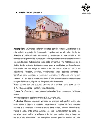  HOTELES CASABLANCA
Descripción: En 20 años se forjan expertos, por eso Hoteles Casablanca es el
más selecto concepto de hospedería y restaurante en el Huila, donde los
servicios y productos son concebidos y desarrollados para permitir a sus
clientes vivir experiencias inolvidables. Son la primera cadena hotelera huilense
que consta de 33 habitaciones en su sede en Garzón y 13 habitaciones en la
ciudad de Neiva, todas diseñadas, construidas y amobladas con los más altos
estándares que les exige su certificación de calidad ISO 9001-2008 en
alojamiento. Ofrecen, además, confortables áreas sociales privadas y
tecnología para garantizar el máximo de comodidad y eficiencia a la hora de
trabajar y en los momentos de descanso. Entre sus servicios complementarios
incluyen: lavandería, alquiler de computadores, entre otros.
Plaza: Cuenta con una sucursal ubicada en la ciudad Neiva. Está ubicado
CRA. 9 CALLE 5 ESQ | Garzón, Huila, Colombia.
Promoción: Cuenta con promociones hasta del 40% por reservar su habitación
online.
Precio: los precios oscilan entre los $20.000 y $40.000.
Productos: Cuentan con gran variedad de comidas del pacifico, entre ellos
están, bagre o mojarra a la criolla, bagre dorado, mojarra folclórica, filete de
mojarra a la milanesa, salmón o robalo siete mares, salmón mediterráneo,
trucha al ajillo, entre otros. Además de esto complementan su carta con
entradas como anillos de calamar a la francesa, platos mitos y leyendas,
crepes, combos infantiles, comidas rápidas, helados, postres, bebidas y licores.
 