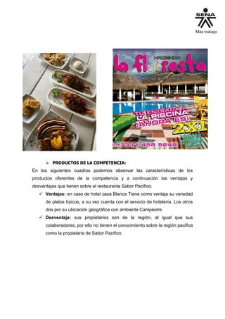 PRODUCTOS DE LA COMPETENCIA:
En los siguientes cuadros podemos observar las características de los
productos oferentes de la competencia y a continuación las ventajas y
desventajas que tienen sobre el restaurante Sabor Pacifico.
 Ventajas: en caso de hotel casa Blanca Tiene como ventaja su variedad
de platos típicos, a su vez cuenta con el servicio de hotelería. Los otros
dos por su ubicación geográfica con ambiente Campestre.
 Desventaja: sus propietarios son de la región, al igual que sus
colaboradores, por ello no tienen el conocimiento sobre la región pacifica
como la propietaria de Sabor Pacifico.
 