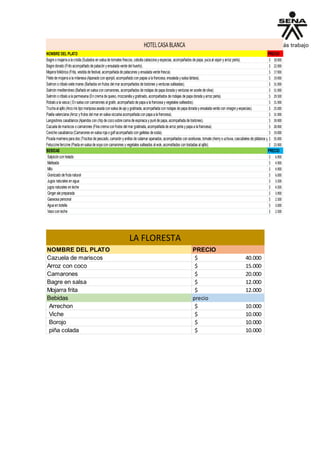 NOMBRE DEL PLATO PRECIO
Bagre o majarra a la criolla (Sudados en salsa de tomates frescos, cebolla cabezona y especias, acompañados de papa, yuca al vapor y arroz perla). 18.900$
Bagre dorado (Frito acompañado de patacón y ensalada verde del huerto). 22.900$
Mojarra folklórica (Frita, vestida de festival, acompañada de patacones y ensalada verde fresca). 17.900$
Filete de mojarra a la milanesa (Apanado con ajonjolí, acompañado con papas a la francesa, ensalada y salsa tártara). 19.900$
Salmon o róbalo siete mares (Bañados en frutos del mar acompañados de tostones y verduras salteadas). 31.900$
Salmón mediterráneo (Bañado en salsa con camarones, acompañados de rodajas de papa dorada y verduras en aceite de oliva). 31.900$
Salmón o róbalo a la parmesana (En crema de queso, mozzarella y gratinado, acompañados de rodajas de papa dorada y arroz perla). 29.500$
Robalo a la vasca ( En salsa con camarones al gratín, acompañado de papa a la francesa y vegetales salteados). 31.900$
Trucha al ajillo (Arco iris tipo mariposa asada con salsa de ajo y gratinada, acompañada con rodajas de papa dorada y ensalada verde con vinagre y especias). 25.000$
Paella valenciana (Arroz y frutos del mar en salsa vizcaína acompañada con papa a la francesa). 31.900$
Langostinos casablanca (Apandos con chip de coco sobre cama de espinaca y puré de papa, acompañada de tostones). 39.900$
Cazuela de mariscos o camarones (Fina crema con frutos del mar gratinada, acompañada de arroz perla y papa a la francesa). 28.900$
Ceviche casablanca (Camarones en salsa roja o golf acompañado con galletas de soda). 19.000$
Picada marinera para dos (Trocitos de pescado, camarón y anillos de calamar apanados, acompañados con aceitunas, tomate cherry o uchuva, cascabeles de plátanos y salsa tártara35.900$
Fetuccine ferccine (Pasta en salsa de soya con camarones y vegetales salteados al wok, acomañados con tostadas al ajillo). 23.900$
BEBIDAS PRECIO
Salpicón con helado 6.900$
Malteada 4.900$
Milo 4.900$
Granizado de fruta natural 6.000$
Jugos naturales en agua 3.500$
jugos naturales en leche 4.500$
Ginger ale preparada 3.900$
Gaseosa personal 2.500$
Agua en botella 3.000$
Vaso con leche 2.500$
HOTELCASABLANCA
NOMBRE DEL PLATO PRECIO
Cazuela de mariscos 40.000$
Arroz con coco 15.000$
Camarones 20.000$
Bagre en salsa 12.000$
Mojarra frita 12.000$
Bebidas precio
Arrechon 10.000$
Viche 10.000$
Borojo 10.000$
piña colada 10.000$
LA FLORESTA
 