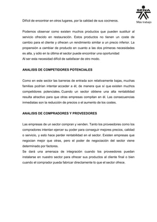 Difícil de encontrar en otros lugares, por la calidad de sus cocineros.
Podemos observar como existen muchos productos que pueden sustituir al
servicio ofrecido en restauración. Estos productos no tienen un coste de
cambio para el cliente y ofrecen un rendimiento similar a un precio inferior. La
propensión a cambiar de producto en cuanto a las dos primeras necesidades
es alta, y sólo en la última el sector puede encontrar una oportunidad
Al ser esta necesidad difícil de satisfacer de otro modo.
ANALISIS DE COMPETIDORES POTENCIALES
Como en este sector las barreras de entrada son relativamente bajas, muchas
familias podrían intentar acceder a él, de manera que sí que existen muchos
competidores potenciales. Cuando un sector obtiene una alta rentabilidad
resulta atractivo para que otras empresas compitan en él. Las consecuencias
inmediatas son la reducción de precios o el aumento de los costes.
ANALISIS DE COMPRADORES Y PROVEEDORES
Las empresas de un sector compran y venden. Tanto los proveedores como los
compradores intentan ejercer su poder para conseguir mejores precios, calidad
o servicio, y esto hace perder rentabilidad en el sector. Existen empresas que
negocian mejor que otras, pero el poder de negociación del sector viene
determinado por factores.
Se dará una amenaza de integración cuando los proveedores puedan
instalarse en nuestro sector para ofrecer sus productos al cliente final o bien
cuando el comprador pueda fabricar directamente lo que el sector ofrece.
 