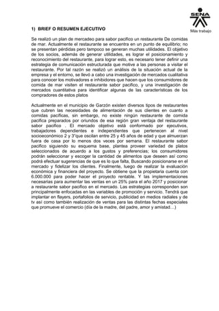 1) BRIEF O RESUMEN EJECUTIVO
Se realizó un plan de mercadeo para sabor pacifico un restaurante De comidas
de mar. Actualmente el restaurante se encuentra en un punto de equilibrio; no
se presentan pérdidas pero tampoco se generan muchas utilidades. El objetivo
de los socios, además de generar utilidades, es lograr el posicionamiento y
reconocimiento del restaurante, para lograr esto, es necesario tener definir una
estrategia de comunicación estructurada que motive a las personas a visitar el
restaurante. Por tal razón se realizó un análisis de la situación actual de la
empresa y el entorno, se llevó a cabo una investigación de mercados cualitativa
para conocer los motivadores e inhibidores que hacen que los consumidores de
comida de mar visiten el restaurante sabor pacifico, y una investigación de
mercados cuantitativa para identificar algunas de las características de los
compradores de estos platos
Actualmente en el municipio de Garzón existen diversos tipos de restaurantes
que cubren las necesidades de alimentación de sus clientes en cuanto a
comidas pacíficas, sin embargo, no existe ningún restaurante de comida
pacifica preparados por oriundos de esa región gran ventaja del restaurante
sabor pacifico . El mercado objetivo está conformado por ejecutivos,
trabajadores dependientes e independientes que pertenecen al nivel
socioeconómico 2 y 3“que oscilan entre 25 y 45 años de edad y que almuerzan
fuera de casa por lo menos dos veces por semana. El restaurante sabor
pacifico siguiendo su esquema base, plantea proveer variedad de platos
seleccionados de acuerdo a los gustos y preferencias; los consumidores
podrán seleccionar y escoger la cantidad de alimentos que deseen así como
podrá efectuar sugerencias de que es lo que falta, Buscando posicionarse en el
mercado y fidelizar los clientes. Finalmente, luego de realizar la evaluación
económica y financiera del proyecto. Se obtiene que la propietaria cuenta con
6.000.000 para poder hacer el proyecto rentable. Y las implementaciones
necesarias para aumentar las ventas en un 25% para el año 2017 y posicionar
a restaurante sabor pacifico en el mercado. Las estrategias corresponden son
principalmente enfocadas en las variables de promoción y servicio. Tendrá que
implantar en flayers, portafolios de servicio, publicidad en medios radiales y de
tv así como también realización de ventas para las distintas fechas especiales
que promueve el comercio (día de la madre, del padre, amor y amistad…)
 