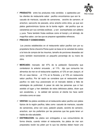  PRODUCTO: entre los productos más vendidos o apetecidos por
los clientes de restaurante sabor pacifico encontramos que son la
cazuela de mariscos, cazuela de camarones, ceviche de camaron, el
arrechon, sancocho de pescado, arroz arrecho entre otros, ya que son
platos gastronómicos típicos de la bonita región del pacifico que se
caracteriza por sus comidas exóticas . y son acompañadas con plátano
y yuca. Tiene también frutas exóticas como el borojó y el almirajó, de
magnífico sabor, con las que se preparan agradables refrescos.
 PRECIOS Y CONDICIONES:
Los precios establecidos en el restaurante sabor pacifico son por su
propietaria Sonia chaverra Perea quien se basa en la variedad de costos
a la hora de compra de los insumos, tamaño de porciones deseadas así
como también reconociendo un pequeño porcentaje de su mano de
obra.
 MERCADO: mercado: del 47% de la población Garzoneña que
contestaron la anterior encuesta , el 11% dijo que consumía los
alimentos de mar en el restaurante capelone, el 12% en san Joaquín, el
9% en casa blanca , el 11% en la floresta, y el 10% en restaurante
sabor pacifico. Por tal razón se considera que el restaurante sabor
pacifico no está muy posicionado en el mercado debido a falta de
estrategias de publicidad. A pesar de esto las personas que si han
asistido al lugar y han deleitado de estos deliciosos platos, dicen que
son excelentes, y la calidad del servicio al cliente los hace sentir
cómodos como en casa
 VENTAS: los platos vendidos en el restaurante sabor pacifico son platos
típicos de la región pacifica, tales como :cazuela de mariscos, cazuela
de camarones, arroz con coco, patacón pisado, seviche de camaron,
arrechon, son los preferidos por las personas que les gusta tener un
habito de vida saludable .
 DISTRIBUCION: los platos son entregados a sus consumidores de
forma directa, cuando visitan el restaurante, los platos de mar son
preparados recién los piden por lo que los clientes deben hacer una
 