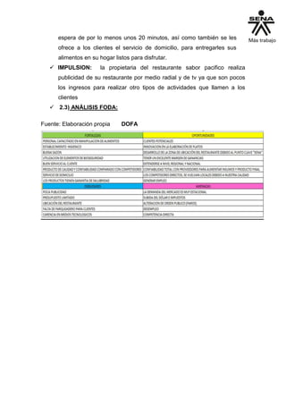 espera de por lo menos unos 20 minutos, así como también se les
ofrece a los clientes el servicio de domicilio, para entregarles sus
alimentos en su hogar listos para disfrutar.
 IMPULSION: la propietaria del restaurante sabor pacifico realiza
publicidad de su restaurante por medio radial y de tv ya que son pocos
los ingresos para realizar otro tipos de actividades que llamen a los
clientes
 2.3) ANÁLISIS FODA:
Fuente: Elaboración propia DOFA
 