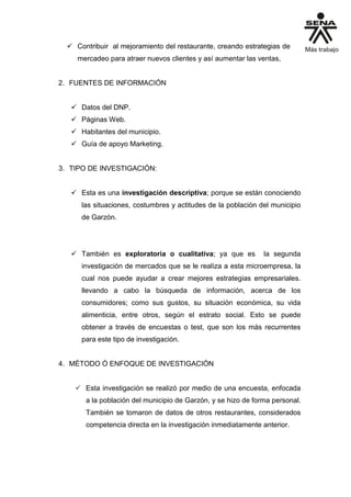  Contribuir al mejoramiento del restaurante, creando estrategias de
mercadeo para atraer nuevos clientes y así aumentar las ventas,
2. FUENTES DE INFORMACIÓN
 Datos del DNP.
 Páginas Web.
 Habitantes del municipio.
 Guía de apoyo Marketing.
3. TIPO DE INVESTIGACIÓN:
 Esta es una investigación descriptiva; porque se están conociendo
las situaciones, costumbres y actitudes de la población del municipio
de Garzón.
 También es exploratoria o cualitativa; ya que es la segunda
investigación de mercados que se le realiza a esta microempresa, la
cual nos puede ayudar a crear mejores estrategias empresariales.
llevando a cabo la búsqueda de información, acerca de los
consumidores; como sus gustos, su situación económica, su vida
alimenticia, entre otros, según el estrato social. Esto se puede
obtener a través de encuestas o test, que son los más recurrentes
para este tipo de investigación.
4. MÉTODO Ó ENFOQUE DE INVESTIGACIÓN
 Esta investigación se realizó por medio de una encuesta, enfocada
a la población del municipio de Garzón, y se hizo de forma personal.
También se tomaron de datos de otros restaurantes, considerados
competencia directa en la investigación inmediatamente anterior.
 