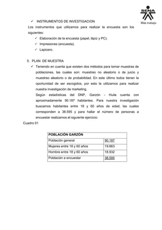  INSTRUMENTOS DE INVESTIGACION
Los instrumentos que utilizamos para realizar la encuesta son los
siguientes:
 Elaboración de la encuesta (papel, lápiz y PC).
 Impresiones (encuesta).
 Lapicero.
5. PLAN DE MUESTRA
 Teniendo en cuenta que existen dos métodos para tomar muestras de
poblaciones, las cuales son: muestreo no aleatorio o de juicio y
muestreo aleatorio o de probabilidad. En este último todos tienen la
oportunidad de ser escogidos, por esto la utilizamos para realizar
nuestra investigación de marketing.
Según estadísticas del DNP, Garzón - Huila cuenta con
aproximadamente 90.187 habitantes. Para nuestra investigación
buscamos habitantes entre 18 y 60 años de edad, las cuales
corresponden a 38.595 y para hallar el número de personas a
encuestar realizamos el siguiente ejercicio:
Cuadro 01
POBLACIÓN GARZÓN
Población general 90.187
Mujeres entre 18 y 60 años 19.663
Hombre entre 18 y 60 años 18.932
Población a encuestar 38.595
 