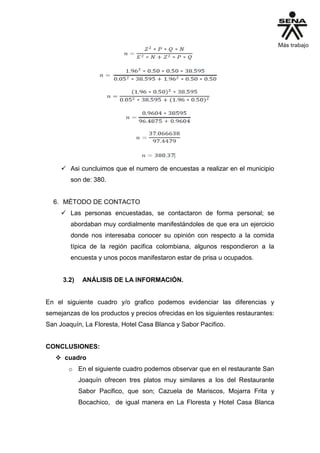  Asi cuncluimos que el numero de encuestas a realizar en el municipio
son de: 380.
6. MÉTODO DE CONTACTO
 Las personas encuestadas, se contactaron de forma personal; se
abordaban muy cordialmente manifestándoles de que era un ejercicio
donde nos interesaba conocer su opinión con respecto a la comida
típica de la región pacifica colombiana, algunos respondieron a la
encuesta y unos pocos manifestaron estar de prisa u ocupados.
3.2) ANÁLISIS DE LA INFORMACIÓN.
En el siguiente cuadro y/o grafico podemos evidenciar las diferencias y
semejanzas de los productos y precios ofrecidas en los siguientes restaurantes:
San Joaquín, La Floresta, Hotel Casa Blanca y Sabor Pacifico.
CONCLUSIONES:
 cuadro
o En el siguiente cuadro podemos observar que en el restaurante San
Joaquín ofrecen tres platos muy similares a los del Restaurante
Sabor Pacifico, que son; Cazuela de Mariscos, Mojarra Frita y
Bocachico, de igual manera en La Floresta y Hotel Casa Blanca
 