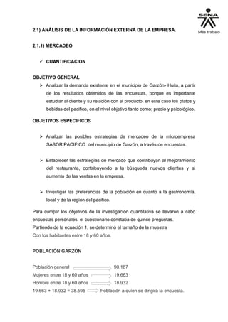 2.1) ANÁLISIS DE LA INFORMACIÓN EXTERNA DE LA EMPRESA.
2.1.1) MERCADEO
 CUANTIFICACION
OBJETIVO GENERAL
 Analizar la demanda existente en el municipio de Garzón- Huila, a partir
de los resultados obtenidos de las encuestas, porque es importante
estudiar al cliente y su relación con el producto, en este caso los platos y
bebidas del pacifico, en el nivel objetivo tanto como; precio y psicológico.
OBJETIVOS ESPECIFICOS
 Analizar las posibles estrategias de mercadeo de la microempresa
SABOR PACIFICO del municipio de Garzón, a través de encuestas.
 Establecer las estrategias de mercado que contribuyan al mejoramiento
del restaurante, contribuyendo a la búsqueda nuevos clientes y al
aumento de las ventas en la empresa.
 Investigar las preferencias de la población en cuanto a la gastronomía,
local y de la región del pacifico.
Para cumplir los objetivos de la investigación cuantitativa se llevaron a cabo
encuestas personales, el cuestionario constaba de quince preguntas.
Partiendo de la ecuación 1, se determinó el tamaño de la muestra
Con los habitantes entre 18 y 60 años.
POBLACIÓN GARZÓN
Población general 90.187
Mujeres entre 18 y 60 años 19.663
Hombre entre 18 y 60 años 18.932
19.663 + 18.932 = 38.595 Población a quien se dirigirá la encuesta.
 
