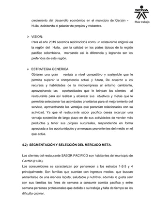 crecimiento del desarrollo económico en el municipio de Garzón -
Huila, deleitando el paladar de propios y visitantes.
 VISION:
Para el año 2019 seremos reconocidos como un restaurante original en
la región del Huila, por la calidad en los platos típicos de la región
pacifico colombiana, marcando así la diferencia y logrando ser los
preferidos de esta región.
 ESTRATEGIA GENERICA
Obtener una gran ventaja a nivel competitivo y sostenible que le
permita superar la competencia actual y futura, De acuerdo a los
recursos y habilidades de la microempresa al entorno cambiante,
aprovechando las oportunidades que le brindan los clientes al
restaurante para así realizar y alcanzar sus objetivos y metas que le
permitirá seleccionar las actividades prioritarias para el mejoramiento del
servicio, aprovechando las ventajas que parezcan relacionadas con su
actividad. Ya que el restaurante sabor pacifico desea alcanzar una
ventaja sostenible de largo plazo en de sus actividades de vender más
productos y tener sus propias sucursales, respondiendo en forma
apropiada a las oportunidades y amenazas provenientes del medio en el
que actúa.
4.2) SEGMENTACIÓN Y SELECCIÓN DEL MERCADO META.
Los clientes del restaurante SABOR PACIFICO son habitantes del municipio de
Garzón (Huila).
Los consumidores se caracterizan por pertenecer a los estratos 1-2-3 y 4
principalmente. Son familias que cuentan con ingresos medios, que buscan
alimentarse de una manera rápida, saludable y nutritiva, además le gusta salir
con sus familias los fines de semana a consumir comida pacífica y entre
semana personas profesionales que debido a su trabajo y falta de tiempo se les
dificulta cocinar.
 