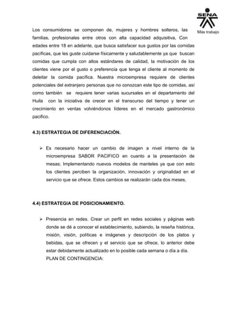 Los consumidores se componen de, mujeres y hombres solteros, las
familias, profesionales entre otros con alta capacidad adquisitiva, Con
edades entre 18 en adelante, que busca satisfacer sus gustos por las comidas
pacíficas, que les guste cuidarse físicamente y saludablemente ya que buscan
comidas que cumpla con altos estándares de calidad, la motivación de los
clientes viene por el gusto o preferencia que tenga el cliente al momento de
deleitar la comida pacífica. Nuestra microempresa requiere de clientes
potenciales del extranjero personas que no conozcan este tipo de comidas, así
como también se requiere tener varias sucursales en el departamento del
Huila con la iniciativa de crecer en el transcurso del tiempo y tener un
crecimiento en ventas volviéndonos líderes en el mercado gastronómico
pacifico.
4.3) ESTRATEGIA DE DIFERENCIACIÓN.
 Es necesario hacer un cambio de imagen a nivel interno de la
microempresa SABOR PACIFICO en cuanto a la presentación de
mesas; Implementando nuevos modelos de manteles ya que con esto
los clientes perciben la organización, innovación y originalidad en el
servicio que se ofrece. Estos cambios se realizarán cada dos meses,
4.4) ESTRATEGIA DE POSICIONAMIENTO.
 Presencia en redes. Crear un perfil en redes sociales y páginas web
donde se dé a conocer el establecimiento, subiendo, la reseña histórica,
misión, visión, políticas e imágenes y descripción de los platos y
bebidas, que se ofrecen y el servicio que se ofrece, lo anterior debe
estar debidamente actualizado en lo posible cada semana o día a día.
PLAN DE CONTINGENCIA:
 
