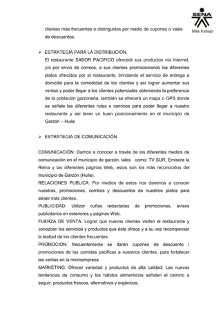 clientes más frecuentes o distinguidos por medio de cupones o vales
de descuentos.
 ESTRATEGIA PARA LA DISTRIBUCIÓN.
El restaurante SABOR PACIFICO ofrecerá sus productos vía Internet,
y/o por envío de correos, a sus clientes promocionando los diferentes
platos ofrecidos por el restaurante, brindando el servicio de entrega a
domicilio para la comodidad de los clientes y así lograr aumentar sus
ventas y poder llegar a los clientes potenciales obteniendo la preferencia
de la población garzoneña, también se ofrecerá un mapa o GPS donde
se señale las diferentes rutas o caminos para poder llegar a nuestro
restaurante y así tener un buen posicionamiento en el municipio de
Garzón – Huila
 ESTRATEGIA DE COMUNICACIÓN
COMUNICACIÓN: Darnos a conocer a través de los diferentes medios de
comunicación en el municipio de garzón, tales como: TV SUR, Emisora la
Reina y las diferentes páginas Web, estos son los más reconocidos del
municipio de Garzón (Huila).
RELACIONES PUBLICA: Por medios de estos nos daremos a conocer
nuestras, promociones, combos y descuentos de nuestros platos para
atraer más clientes.
PUBLICIDAD: Utilizar cuñas redactadas de promociones, avisos
publicitarios en exteriores y páginas Web.
FUERZA DE VENTA: Lograr que nuevos clientes visiten el restaurante y
conozcan los servicios y productos que éste ofrece y a su vez recompensar
la lealtad de los clientes frecuentes.
PROMOCION: frecuentemente se darán cupones de descuento /
promociones de las comidas pacificas a nuestros clientes, para fortalecer
las ventas en la microempresa
MARKETING: Ofrecer variedad y productos de alta calidad: Las nuevas
tendencias de consumo y los hábitos alimenticios señalan el camino a
seguir: productos frescos, alternativos y orgánicos.
 