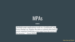 MPAs
“Multiple-page applications work in a ‘traditional’ way.
Every change e.g. display the data or submit data back to
server requests rendering a new page from the server in
the browser.” - Paweł Skólsk
https://goo.gl/7Zjyh8
 