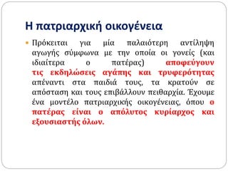 Η πατριαρχική οικογένεια
 Πρόκειται για μία παλαιότερη αντίληψη
αγωγής σύμφωνα με την οποία οι γονείς (και
ιδιαίτερα ο πατέρας) αποφεύγουν
τις εκδηλώσεις αγάπης και τρυφερότητας
απέναντι στα παιδιά τους, τα κρατούν σε
απόσταση και τους επιβάλλουν πειθαρχία. Έχουμε
ένα μοντέλο πατριαρχικής οικογένειας, όπου ο
πατέρας είναι ο απόλυτος κυρίαρχος και
εξουσιαστής όλων.
 
