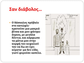 Σαν διάβολος…
 O δάσκαλος πρόβαλε
στο κατώφλι·
κρατούσε μια μακριά
βίτσα και μου φάνηκε
άγριος, με μεγάλα
δόντια, και κάρφωσα
τα μάτια μου στην
κορφή του κεφαλιού
του να δω αν έχει
κέρατα· μα δεν είδα,
γιατί φορούσε καπέλο.
 