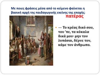 Με ποιες φράσεις μέσα από το κείμενο φαίνεται η
βασική αρχή της παιδαγωγικής εκείνης της εποχής;
πατέρας
 — Το κρέας δικό σου,
του ’πε, τα κόκαλα
δικά μου· μην τον
λυπάσαι, δέρνε τον,
κάμε τον άνθρωπο.
 