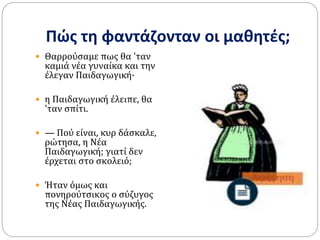 Πώς τη φαντάζονταν οι μαθητές;
 Θαρρούσαμε πως θα 'ταν
καμιά νέα γυναίκα και την
έλεγαν Παιδαγωγική·
 η Παιδαγωγική έλειπε, θα
'ταν σπίτι.
 — Πού είναι, κυρ δάσκαλε,
ρώτησα, η Νέα
Παιδαγωγική; γιατί δεν
έρχεται στο σκολειό;
 Ήταν όμως και
πονηρούτσικος ο σύζυγος
της Νέας Παιδαγωγικής.
 
