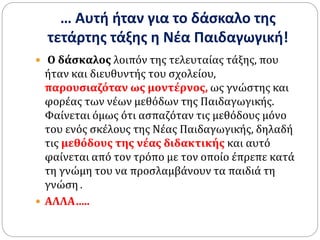 … Αυτή ήταν για το δάσκαλο της
τετάρτης τάξης η Νέα Παιδαγωγική!
 Ο δάσκαλος λοιπόν της τελευταίας τάξης, που
ήταν και διευθυντής του σχολείου,
παρουσιαζόταν ως μοντέρνος, ως γνώστης και
φορέας των νέων μεθόδων της Παιδαγωγικής.
Φαίνεται όμως ότι ασπαζόταν τις μεθόδους μόνο
του ενός σκέλους της Νέας Παιδαγωγικής, δηλαδή
τις μεθόδους της νέας διδακτικής και αυτό
φαίνεται από τον τρόπο με τον οποίο έπρεπε κατά
τη γνώμη του να προσλαμβάνουν τα παιδιά τη
γνώση .
 ΑΛΛΑ…..
 