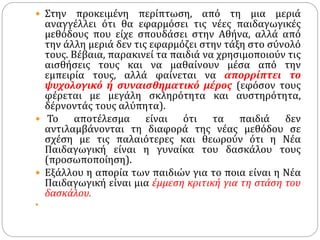  Στην προκειμένη περίπτωση, από τη μια μεριά
αναγγέλλει ότι θα εφαρμόσει τις νέες παιδαγωγικές
μεθόδους που είχε σπουδάσει στην Αθήνα, αλλά από
την άλλη μεριά δεν τις εφαρμόζει στην τάξη στο σύνολό
τους. Βέβαια, παρακινεί τα παιδιά να χρησιμοποιούν τις
αισθήσεις τους και να μαθαίνουν μέσα από την
εμπειρία τους, αλλά φαίνεται να απορρίπτει το
ψυχολογικό ή συναισθηματικό μέρος (εφόσον τους
φέρεται με μεγάλη σκληρότητα και αυστηρότητα,
δέρνοντάς τους αλύπητα).
 Το αποτέλεσμα είναι ότι τα παιδιά δεν
αντιλαμβάνονται τη διαφορά της νέας μεθόδου σε
σχέση με τις παλαιότερες και θεωρούν ότι η Νέα
Παιδαγωγική είναι η γυναίκα του δασκάλου τους
(προσωποποίηση).
 Εξάλλου η απορία των παιδιών για το ποια είναι η Νέα
Παιδαγωγική είναι μια έμμεση κριτική για τη στάση του
δασκάλου.

 