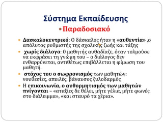 Σύστημα Εκπαίδευσης
 Δασκαλοκεντρικό: Ο δάσκαλος ήταν η «αυθεντία» ,ο
απόλυτος ρυθμιστής της σχολικής ζωής και τάξης
 χωρίς διάλογο: 0 μαθητής αυθαδίαζε, όταν τολμούσε
να εκφράσει τη γνώμη του – ο διάλογος δεν
ενθαρρύνεται, αντιθέτως επιβάλλεται η φίμωση του
μαθητή.
 στόχος του ο σωφρονισμός των μαθητών:
νουθεσίες, απειλές, βάναυσος ξυλοδαρμός
 Η επικοινωνία, ο αυθορμητισμός των μαθητών
πνίγονται – «αταξίες δε θέλει, μήτε γέλια, μήτε φωνές
στο διάλειμμα», «και σταυρό τα χέρια».
Παραδοσιακό

 