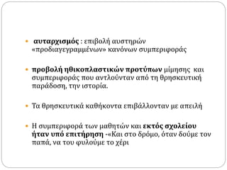  αυταρχισμός : επιβολή αυστηρών
«προδιαγεγραμμένων» κανόνων συμπεριφοράς
 προβολή ηθικοπλαστικών προτύπων μίμησης και
συμπεριφοράς που αντλούνταν από τη θρησκευτική
παράδοση, την ιστορία.
 Τα θρησκευτικά καθήκοντα επιβάλλονταν με απειλή
 Η συμπεριφορά των μαθητών και εκτός σχολείου
ήταν υπό επιτήρηση -«Και στο δρόμο, όταν δούμε τον
παπά, να του φυλούμε το χέρι
 