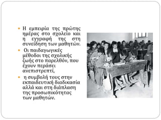  Η εμπειρία της πρώτης
ημέρας στο σχολείο και
η εγγραφή της στη
συνείδηση των μαθητών.
 Οι παιδαγωγικές
μέθοδοι της σχολικής
ζωής στο παρελθόν, που
έχουν περάσει
ανεπιστρεπτί,
 η συμβολή τους στην
εκπαιδευτική διαδικασία
αλλά και στη διάπλαση
της προσωπικότητας
των μαθητών.
 