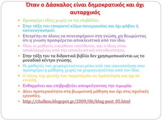 Όταν ο Δάσκαλος είναι δημοκρατικός και όχι
αυταρχικός
 Προσφέρει ιδέες χωρίς να τις επιβάλλει.
 Στην τάξη του επικρατεί κλίμα συνεργασίας και όχι φόβου ή
καταναγκασμού.
 Επιτρέπει σε όλους να συνεισφέρουν στη γνώση, μη θεωρώντας
ότι η γνώση προσφέρεται αποκλειστικά από τον ίδιο.
 Όλοι οι μαθητές νοιώθουν υπεύθυνοι, και ο ίδιος είναι
απαλλαγμένος από την αποκλειστική υπευθυνότητα.
 Στην τάξη του τα διδακτικά βιβλία δεν χρησιμοποιούνται ως το
μοναδικό κέντρο γνώσης.
 Οι μαθητές του χειραφετούνται μέσα από την ικανοποίηση που
προσφέρει η μάθηση, χωρίς να χειραγωγούνται από τον ίδιο.
 Ο τόνος της φωνής του παραπέμπει σε πρόσκληση και όχι σε
εντολή.
 Ενθαρρύνει και επιβραβεύει αποφεύγοντας την τιμωρία.
 Δίνει προτεραιότητα στη βιωματική μάθηση και όχι στις σχολικές
εργασίες.
 http://chalkou.blogspot.gr/2009/06/blog-post_05.html
 