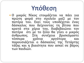 Υπόθεση
 Ο μικρός Νίκος ετοιμάζεται να πάει για
πρώτη φορά στο σχολείο μαζί με τον
πατέρα του. Εκεί τους υποδέχεται ένας
δάσκαλος που δείχνοντας τη βίτσα που
κρατά στα χέρια του, διαβεβαιώνει τον
πατέρα ότι με το ξύλο θα γίνει ο μικρός
άνθρωπος. Στη συνέχεια βρισκόμαστε
τέσσερα χρόνια αργότερα και
παρουσιάζεται ο δάσκαλος της Τετάρτης
τάξης και η βιαιότητα που ασκεί σε βάρος
των παιδιών.
 