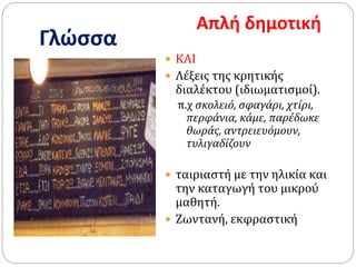 Γλώσσα
Απλή δημοτική
 ΚΑΙ
 Λέξεις της κρητικής
διαλέκτου (ιδιωματισμοί).
π.χ σκολειό, σφαγάρι, χτίρι,
περφάνια, κάμε, παρέδωκε
θωράς, αντρειευόμουν,
τυλιγαδίζουν
 ταιριαστή με την ηλικία και
την καταγωγή του μικρού
μαθητή.
 Ζωντανή, εκφραστική
 