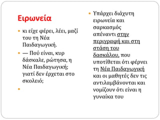 Ειρωνεία
 κι είχε φέρει, λέει, μαζί
του τη Νέα
Παιδαγωγική.
 — Πού είναι, κυρ
δάσκαλε, ρώτησα, η
Νέα Παιδαγωγική;
γιατί δεν έρχεται στο
σκολειό;

 Υπάρχει διάχυτη
ειρωνεία και
σαρκασμός
απέναντι στην
περιγραφή και στη
στάση του
δασκάλου, που
υποτίθεται ότι φέρνει
τη Νέα Παιδαγωγική
και οι μαθητές δεν τις
αντιλαμβάνονται και
νομίζουν ότι είναι η
γυναίκα του
 