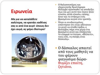 Ειρωνεία
Μα για να καταλάβετε
καλύτερα, να κρατάει καθένας
σας κι από ένα αυγό· όποιος δεν
έχει αυγό, ας φέρει βούτυρο!
 Ο θαλασσοπόρος και
εξερευνητής Χριστόφορο
Κολόμβο προσπαθεί να αποδείξει
πως ναι μεν αυτό που έκανε ήταν
εύκολο, αλλά εύκολο, επίσης,
ήταν και το στήσιμο ενός
βρασμένου αυγού στο τραπέζι.
 Όταν οι συνδαιτυμόνες
απάντησαν ότι είναι αδύνατον
το αυγό να σταθεί όρθιο, ο
Κολόμβος πήρε στα χέρια ένα
βρασμένο αυγό και σπάζοντάς
το ελαφρά το έστησε. «Βλέπετε»,
τους είπε, «η σκέψη είναι
δύσκολη».
 Ο δάσκαλος απαιτεί
από τους μαθητές να
του φέρουν
φαγώσιμα δώρα-
θυμίζει επαίτη,
ζητιάνο.

 