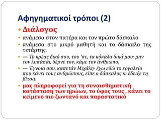 Αφηγηματικοί τρόποι (2)
 Διάλογος
 ανάμεσα στον πατέρα και τον πρώτο δάσκαλο
 ανάμεσα στο μικρό μαθητή και το δάσκαλο της
τετάρτης.
 — Το κρέας δικό σου, του ’πε, τα κόκαλα δικά μου· μην
τον λυπάσαι, δέρνε τον, κάμε τον άνθρωπο.
 — Έγνοια σου, καπετάν Μιχάλη· έχω εδώ το εργαλείο
που κάνει τους ανθρώπους, είπε ο δάσκαλος κι έδειξε τη
βίτσα.
 μας πληροφορεί για τη συναισθηματική
κατάσταση των ηρώων, το ύφος τους , κάνει το
κείμενο πιο ζωντανό και παραστατικό
 