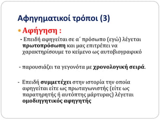 Αφηγηματικοί τρόποι (3)
 Αφήγηση :
- Επειδή αφηγείται σε α΄ πρόσωπο (εγώ) λέγεται
πρωτοπρόσωπη και μας επιτρέπει να
χαρακτηρίσουμε το κείμενο ως αυτοβιογραφικό
- παρουσιάζει τα γεγονότα με χρονολογική σειρά.
- Επειδή συμμετέχει στην ιστορία την οποία
αφηγείται είτε ως πρωταγωνιστής (είτε ως
παρατηρητής ή αυτόπτης μάρτυρας) λέγεται
ομοδιηγητικός αφηγητής
 