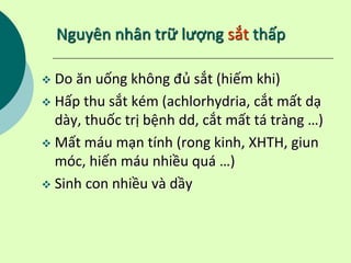 Nguyên nhân trữ lượng sắt thấp
 Do ăn uống không đủ sắt (hiếm khi)
 Hấp thu sắt kém (achlorhydria, cắt mất dạ
dày, thuốc trị bệnh dd, cắt mất tá tràng …)
 Mất máu mạn tính (rong kinh, XHTH, giun
móc, hiến máu nhiều quá …)
 Sinh con nhiều và dầy
 