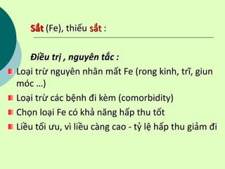 Sắt (Fe), thiếu sắt :
Điều trị , nguyên tắc :
Loại trừ nguyên nhân mất Fe (rong kinh, trĩ, giun
móc …)
Loại trừ các bệnh đi kèm (comorbidity)
Chọn loại Fe có khả năng hấp thu tốt
Liều tối ưu, vì liều càng cao - tỷ lệ hấp thu giảm đi
 